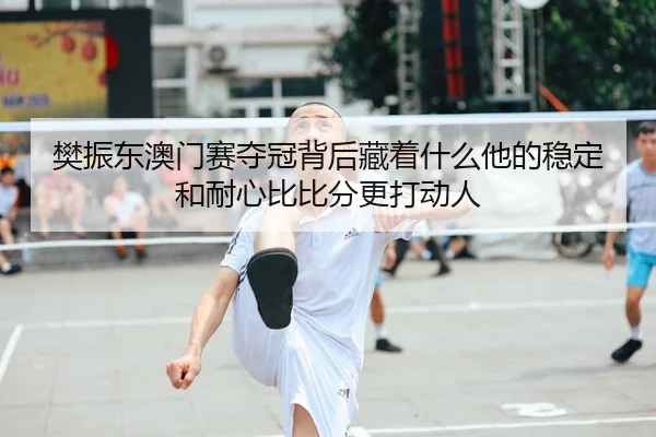 樊振东澳门赛夺冠背后藏着什么他的稳定和耐心比比分更打动人