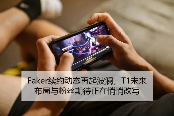 Faker续约动态再起波澜，T1未来布局与粉丝期待正在悄悄改写